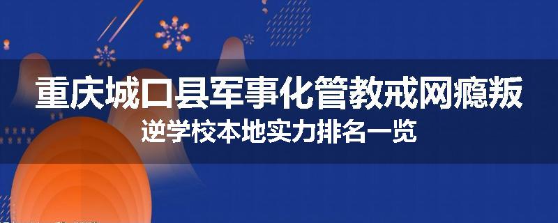 重庆城口县军事化管教戒网瘾叛逆学校本地实力排名一览