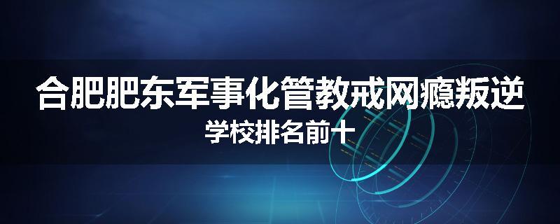 合肥肥东军事化管教戒网瘾叛逆学校排名前十