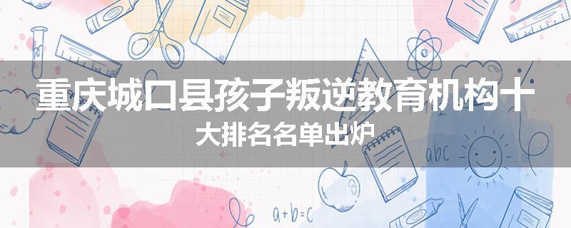 重庆城口县孩子叛逆教育机构十大排名名单出炉