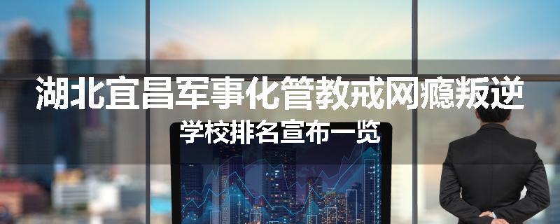 湖北宜昌军事化管教戒网瘾叛逆学校排名宣布一览