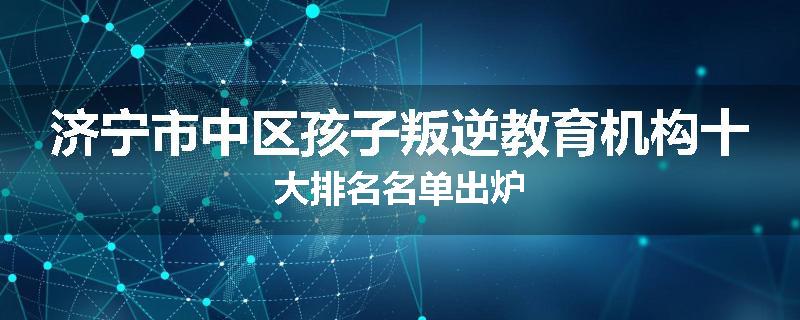 济宁市中区孩子叛逆教育机构十大排名名单出炉