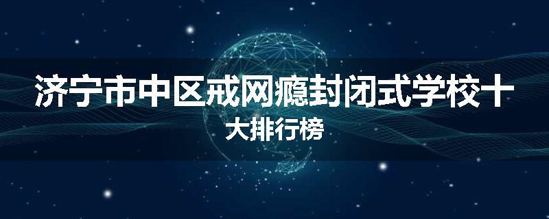 济宁市中区戒网瘾封闭式学校十大排行榜