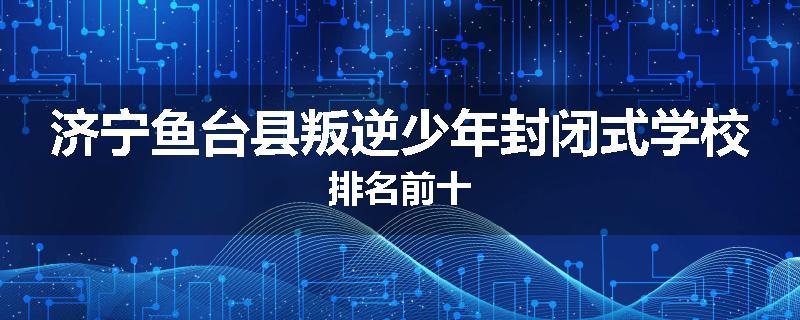 济宁鱼台县叛逆少年封闭式学校排名前十