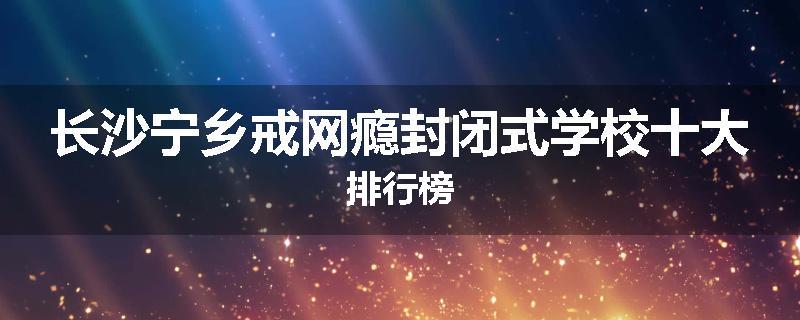 长沙宁乡戒网瘾封闭式学校十大排行榜