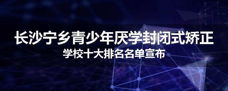 长沙宁乡青少年厌学封闭式矫正学校十大排名名单宣布