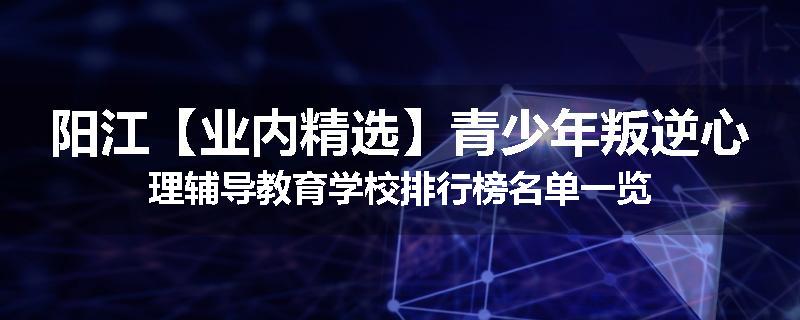 阳江【业内精选】青少年叛逆心理辅导教育学校排行榜名单一览