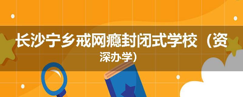 长沙宁乡戒网瘾封闭式学校（资深办学）