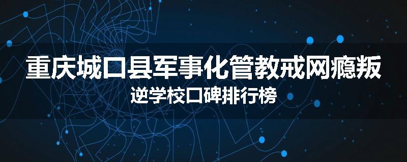 重庆城口县军事化管教戒网瘾叛逆学校口碑排行榜