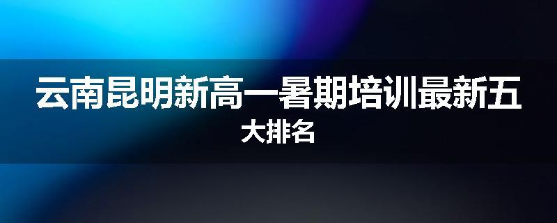 云南昆明新高一暑期培训最新五大排名