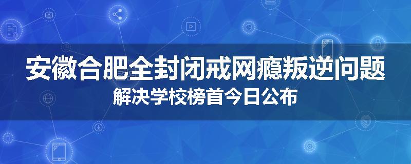 安徽合肥全封闭戒网瘾叛逆问题解决学校榜首今日公布