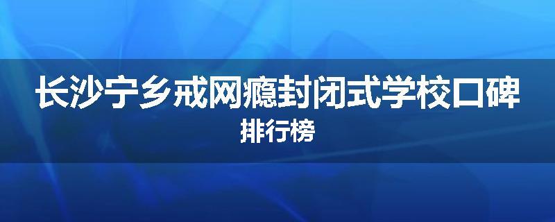 长沙宁乡戒网瘾封闭式学校口碑排行榜