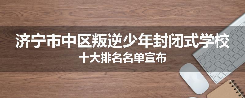 济宁市中区叛逆少年封闭式学校十大排名名单宣布