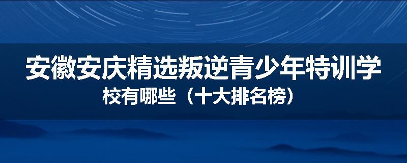 安徽安庆精选叛逆青少年特训学校有哪些（十大排名榜）