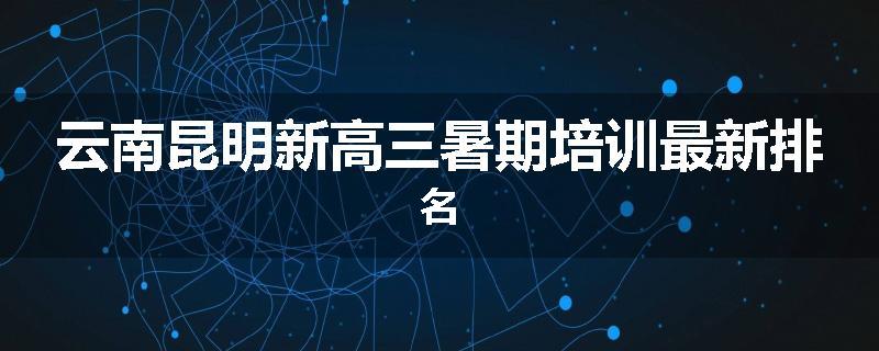 云南昆明新高三暑期培训最新排名