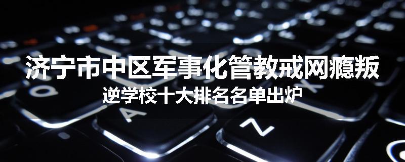 济宁市中区军事化管教戒网瘾叛逆学校十大排名名单出炉