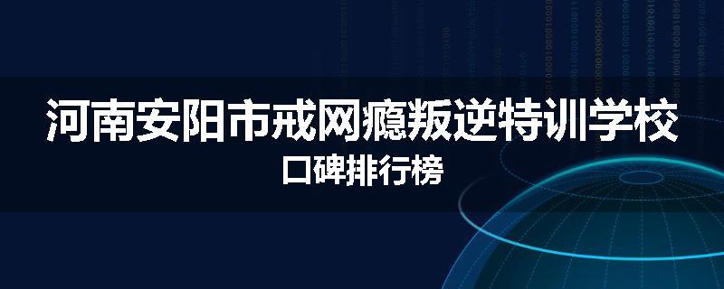 河南安阳市戒网瘾叛逆特训学校口碑排行榜
