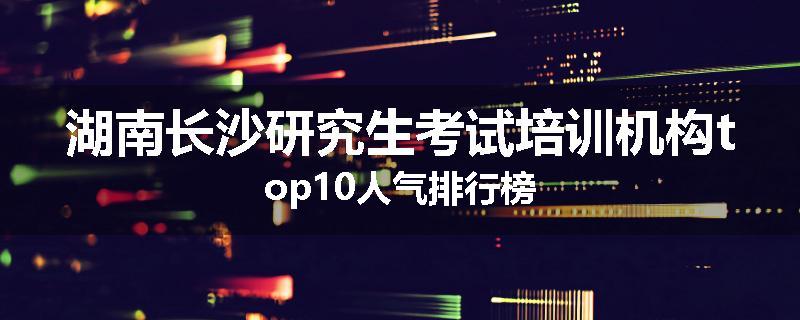 湖南长沙研究生考试培训机构top10人气排行榜