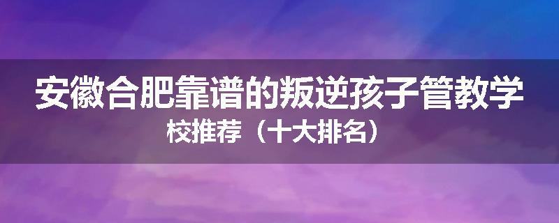 安徽合肥靠谱的叛逆孩子管教学校推荐（十大排名）