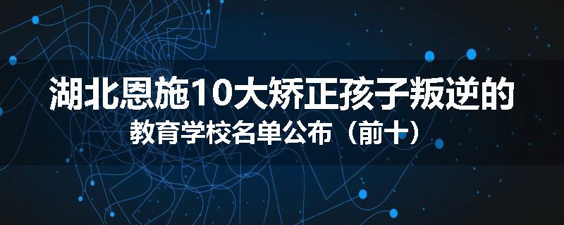 湖北恩施10大矫正孩子叛逆的教育学校名单公布（前十）