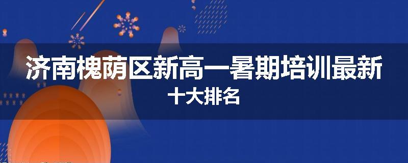 济南槐荫区新高一暑期培训最新十大排名