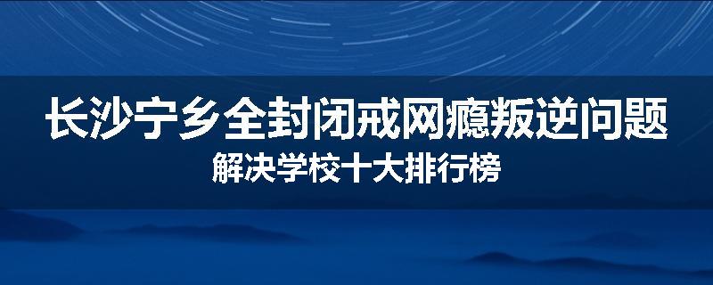 长沙宁乡全封闭戒网瘾叛逆问题解决学校十大排行榜