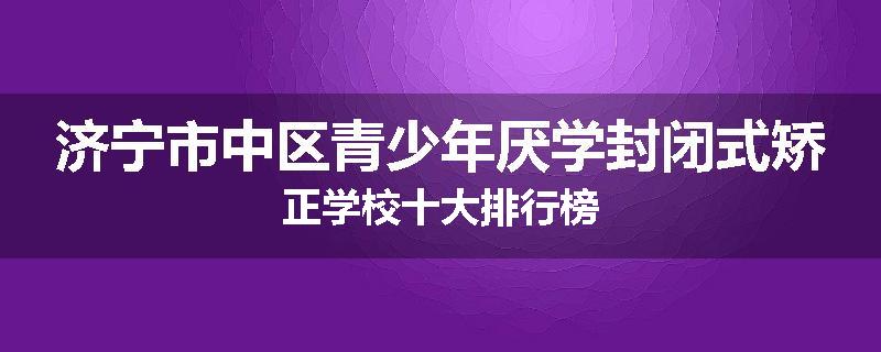 济宁市中区青少年厌学封闭式矫正学校十大排行榜