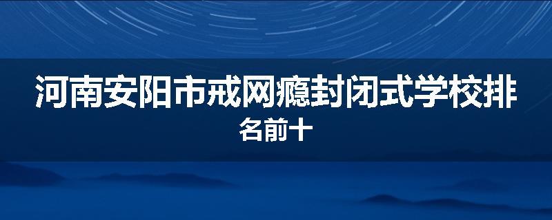 河南安阳市戒网瘾封闭式学校排名前十