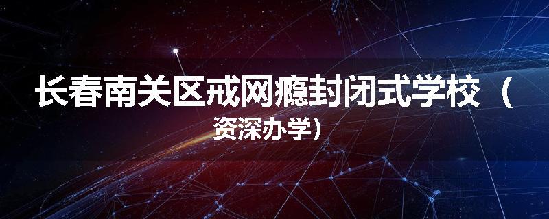 长春南关区戒网瘾封闭式学校（资深办学）