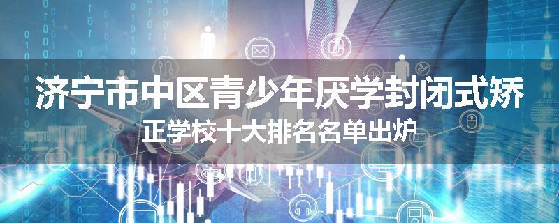 济宁市中区青少年厌学封闭式矫正学校十大排名名单出炉