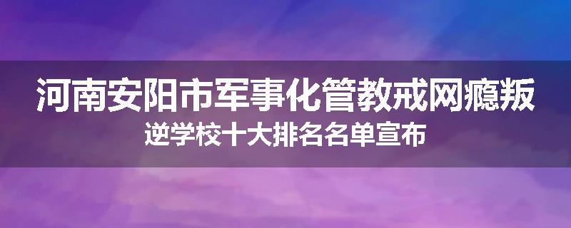 河南安阳市军事化管教戒网瘾叛逆学校十大排名名单宣布