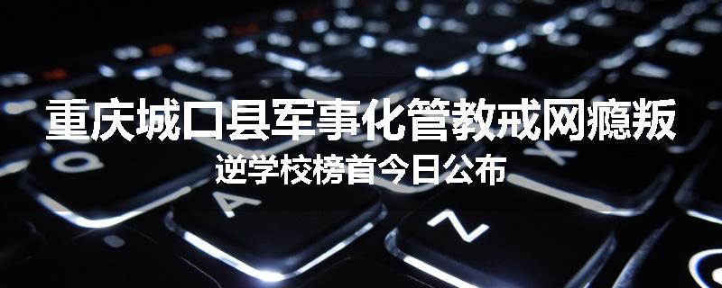重庆城口县军事化管教戒网瘾叛逆学校榜首今日公布
