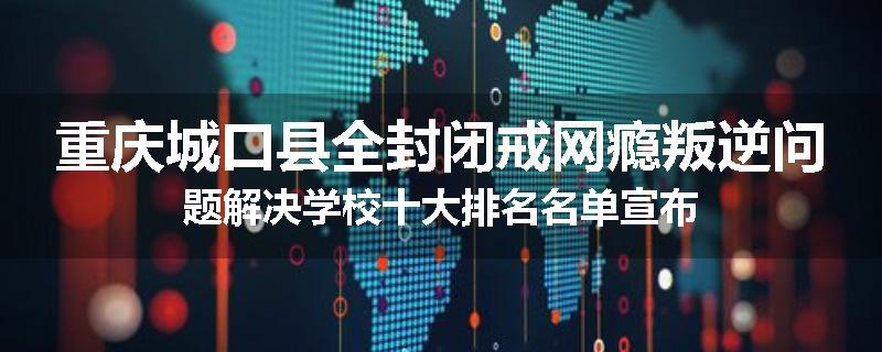 重庆城口县全封闭戒网瘾叛逆问题解决学校十大排名名单宣布