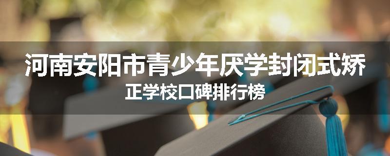 河南安阳市青少年厌学封闭式矫正学校口碑排行榜