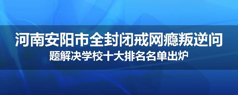 河南安阳市全封闭戒网瘾叛逆问题解决学校十大排名名单出炉