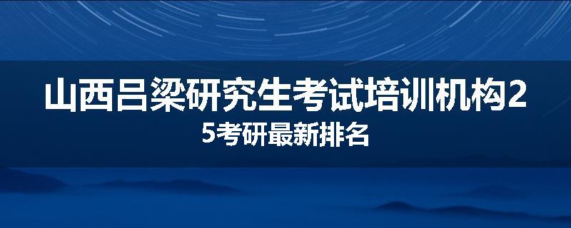 山西吕梁研究生考试培训机构25考研最新排名