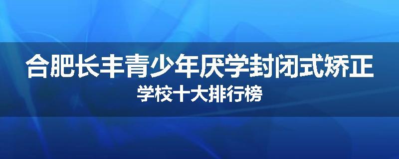 合肥长丰青少年厌学封闭式矫正学校十大排行榜