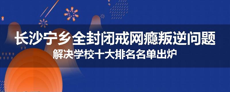 长沙宁乡全封闭戒网瘾叛逆问题解决学校十大排名名单出炉