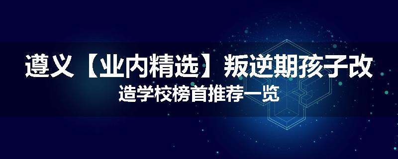 遵义【业内精选】叛逆期孩子改造学校榜首推荐一览
