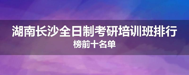 湖南长沙全日制考研培训班排行榜前十名单
