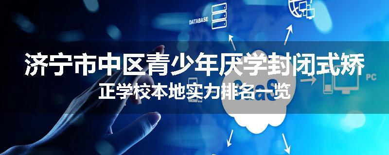 济宁市中区青少年厌学封闭式矫正学校本地实力排名一览