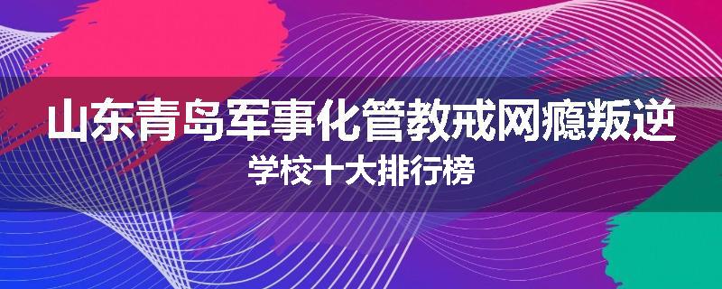 山东青岛军事化管教戒网瘾叛逆学校十大排行榜