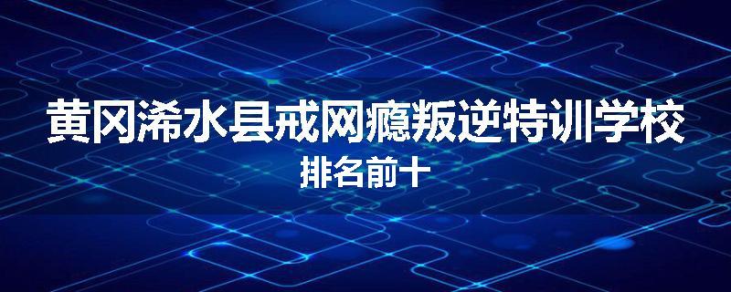 黄冈浠水县戒网瘾叛逆特训学校排名前十
