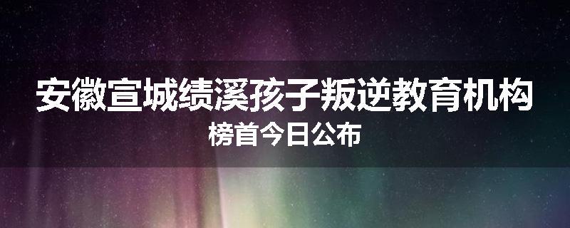 安徽宣城绩溪孩子叛逆教育机构榜首今日公布