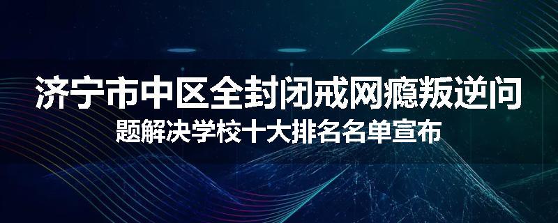 济宁市中区全封闭戒网瘾叛逆问题解决学校十大排名名单宣布