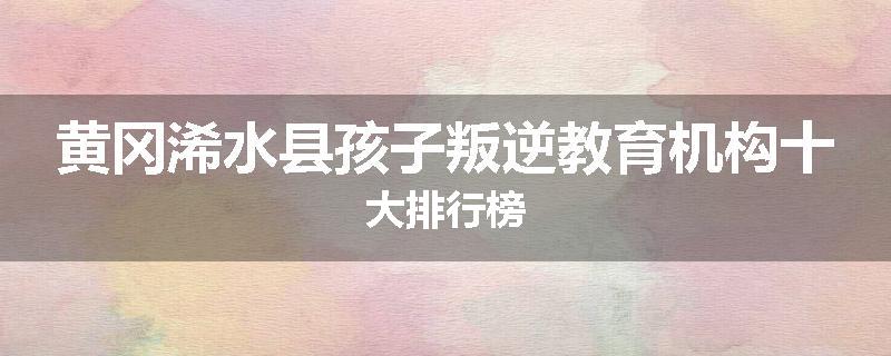 黄冈浠水县孩子叛逆教育机构十大排行榜