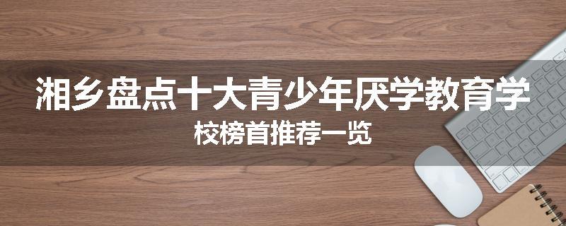 湘乡盘点十大青少年厌学教育学校榜首推荐一览