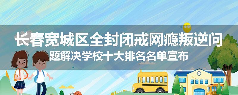 长春宽城区全封闭戒网瘾叛逆问题解决学校十大排名名单宣布