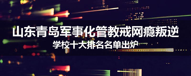 山东青岛军事化管教戒网瘾叛逆学校十大排名名单出炉