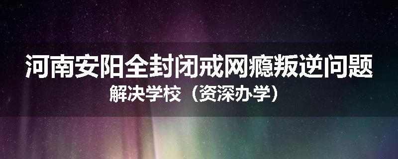 河南安阳全封闭戒网瘾叛逆问题解决学校（资深办学）