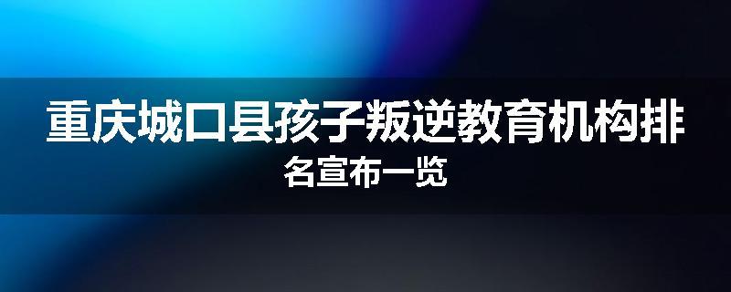 重庆城口县孩子叛逆教育机构排名宣布一览